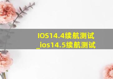 IOS14.4续航测试_ios14.5续航测试